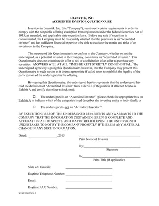 WEST259127428.2
LOANATIK, INC.
ACCREDITED INVESTOR QUESTIONNAIRE
Investors in Loanatik, Inc. (the “Company”), must meet certain requirements in order to
comply with the nonpublic offering exemption from registration under the federal Securities Act of
1933, as amended, and applicable state securities laws. Before any sale of securities is
consummated, the Company must be reasonably satisfied that the purchaser is an “accredited
investor” and has sufficient financial expertise to be able to evaluate the merits and risks of an
investment in the Company.
The purpose of this Questionnaire is to confirm to the Company, whether or not the
undersigned, as a potential investor in the Company, constitutes an “accredited investor.” This
Questionnaire does not constitute an offer to sell or a solicitation of an offer to purchase any
securities. ANSWERS WILL AT ALL TIMES BE KEPT STRICTLY CONFIDENTIAL. The
undersigned agrees by signing this Questionnaire, however, that the Company may present this
Questionnaire to such parties as it deems appropriate if called upon to establish the legality of the
participation of the undersigned in the offering.
By signing this Questionnaire, the undersigned hereby represents that the undersigned has
read the definition of “Accredited Investor” from Rule 501 of Regulation D attached hereto as
Exhibit A and certify that either (check one):
 The undersigned is an “Accredited Investor” (please check the appropriate box on
Exhibit A to indicate which of the categories listed describes the investing entity or individual); or
 The undersigned is not an “Accredited Investor.”
BY EXECUTION HEREOF, THE UNDERSIGNED REPRESENTS AND WARRANTS TO THE
COMPANY THAT THE INFORMATION CONTAINED HEREIN IS COMPLETE AND
ACCURATE IN ALL RESPECTS, AND MAY BE RELIED UPON. THE UNDERSIGNED
UNDERTAKES TO NOTIFY THE COMPANY PROMPTLY IF THERE IS ANY MATERIAL
CHANGE IN ANY SUCH INFORMATION.
Dated: __________________, 2015
Print Name of Investor
By:
Signature
Its:
Print Title (if applicable)
State of Domicile:
Daytime Telephone Number:
Email:
Daytime FAX Number:
 