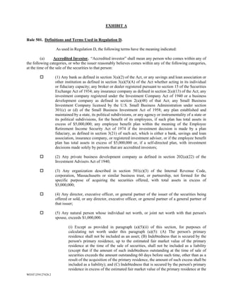 WEST259127428.2
EXHIBIT A
Rule 501. Definitions and Terms Used in Regulation D.
As used in Regulation D, the following terms have the meaning indicated:
(a) Accredited Investor. “Accredited investor” shall mean any person who comes within any of
the following categories, or who the issuer reasonably believes comes within any of the following categories,
at the time of the sale of the securities to that person:
 (1) Any bank as defined in section 3(a)(2) of the Act, or any savings and loan association or
other institution as defined in section 3(a)(5)(A) of the Act whether acting in its individual
or fiduciary capacity; any broker or dealer registered pursuant to section 15 of the Securities
Exchange Act of 1934; any insurance company as defined in section 2(a)(13) of the Act; any
investment company registered under the Investment Company Act of 1940 or a business
development company as defined in section 2(a)(48) of that Act; any Small Business
Investment Company licensed by the U.S. Small Business Administration under section
301(c) or (d) of the Small Business Investment Act of 1958; any plan established and
maintained by a state, its political subdivisions, or any agency or instrumentality of a state or
its political subdivisions, for the benefit of its employees, if such plan has total assets in
excess of $5,000,000; any employee benefit plan within the meaning of the Employee
Retirement Income Security Act of 1974 if the investment decision is made by a plan
fiduciary, as defined in section 3(21) of such act, which is either a bank, savings and loan
association, insurance company, or registered investment adviser, or if the employee benefit
plan has total assets in excess of $5,000,000 or, if a self-directed plan, with investment
decisions made solely by persons that are accredited investors;
 (2) Any private business development company as defined in section 202(a)(22) of the
Investment Advisers Act of 1940;
 (3) Any organization described in section 501(c)(3) of the Internal Revenue Code,
corporation, Massachusetts or similar business trust, or partnership, not formed for the
specific purpose of acquiring the securities offered, with total assets in excess of
$5,000,000;
 (4) Any director, executive officer, or general partner of the issuer of the securities being
offered or sold, or any director, executive officer, or general partner of a general partner of
that issuer;
 (5) Any natural person whose individual net worth, or joint net worth with that person's
spouse, exceeds $1,000,000.
(i) Except as provided in paragraph (a)(5)(ii) of this section, for purposes of
calculating net worth under this paragraph (a)(5): (A) The person's primary
residence shall not be included as an asset; (B) Indebtedness that is secured by the
person's primary residence, up to the estimated fair market value of the primary
residence at the time of the sale of securities, shall not be included as a liability
(except that if the amount of such indebtedness outstanding at the time of sale of
securities exceeds the amount outstanding 60 days before such time, other than as a
result of the acquisition of the primary residence, the amount of such excess shall be
included as a liability); and (C) Indebtedness that is secured by the person's primary
residence in excess of the estimated fair market value of the primary residence at the
 