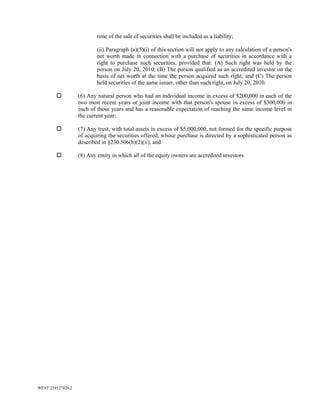 WEST259127428.2
time of the sale of securities shall be included as a liability;
(ii) Paragraph (a)(5)(i) of this section will not apply to any calculation of a person's
net worth made in connection with a purchase of securities in accordance with a
right to purchase such securities, provided that: (A) Such right was held by the
person on July 20, 2010; (B) The person qualified as an accredited investor on the
basis of net worth at the time the person acquired such right; and (C) The person
held securities of the same issuer, other than such right, on July 20, 2010.
 (6) Any natural person who had an individual income in excess of $200,000 in each of the
two most recent years or joint income with that person's spouse in excess of $300,000 in
each of those years and has a reasonable expectation of reaching the same income level in
the current year;
 (7) Any trust, with total assets in excess of $5,000,000, not formed for the specific purpose
of acquiring the securities offered, whose purchase is directed by a sophisticated person as
described in §230.506(b)(2)(ii); and
 (8) Any entity in which all of the equity owners are accredited investors
 