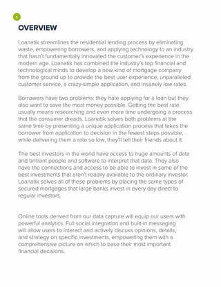 •OVERVIEW
Loanatik streamlines the residential lending process by eliminating
waste, empowering borrowers, and applying technology to an industry
that hasn't fundamentally innovated the customer's experience in the
modern age. Loanatik has combined the industry's top financial and
technological minds to develop a new kind of mortgage company
from the ground up to provide the best user experience, unparalleled
customer service, a crazy-simple application, and insanely low rates.
Borrowers have two problems: they hate applying for a loan but they
also want to save the most money possible. Getting the best rate
usually means researching and even more time undergoing a process
that the consumer dreads. Loanatik solves both problems at the
same time by presenting a unique application process that takes the
borrower from application to decision in the fewest steps possible,
while delivering them a rate so low, they'll tell their friends about it.
The best investors in the world have access to huge amounts of data
and brilliant people and software to interpret that data. They also
have the connections and access to be able to invest in some of the
best investments that aren't readily available to the ordinary investor.
Loanatik solves all of these problems by placing the same types of
secured mortgages that large banks invest in every day direct to
regular investors.
Online tools derived from our data capture will equip our users with
powerful analytics. Full social integration and built-in messaging
will allow users to interact and actively discuss opinions, details,
and strategy on specific investments, empowering them with a
comprehensive picture on which to base their most important
financial decisions.
 