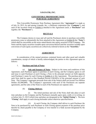WEST259129440. 2 1
LOANATIK, INC.
CONVERTIBLE PROMISSORY NOTE
PURCHASE AGREEMENT
This Convertible Promissory Note Purchase Agreement (this “Agreement”) is made as
of July 14, 2015, by and among Loanatik, Inc., a Delaware corporation (the “Company”), and
each of the investors listed on Exhibit A attached to this Agreement (each, a “Purchaser” and
together, the “Purchasers”).
RECITALS
The Company desires to issue and sell and the Purchasers desire to purchase convertible
promissory notes in substantially the form attached to this Agreement as Exhibit B (the “Notes”)
which shall be convertible on the terms stated therein into equity securities of the Company. The
Notes and the equity securities issuable upon conversion thereof (and the securities issuable upon
conversion of such equity securities) are collectively referred to herein as the “Securities.”
AGREEMENT
In consideration of the mutual promises contained herein and other good and valuable
consideration, receipt of which is hereby acknowledged, the parties to this Agreement agree as
follows:
1. Purchase and Sale of Notes.
(a) Sale and Issuance of Notes. Subject to the terms and conditions of this
Agreement, each Purchaser agrees to purchase at each Closing, and the Company agrees to sell
and issue to each Purchaser at such Closing, a Note in the principal amount set forth opposite
such Purchaser’s name for such Closing on Exhibit A to this Agreement. The purchase price of
each Note shall be equal to One Hundred Percent (100.00%) of the principal amount of such
Note. The Company’s aggregate proceeds from sale of the Note(s) shall not exceed Two Million
Dollars ($2,000,000). The Company’s agreements with each of the Purchasers are separate
agreements, and the sales of the Notes to each of the Purchasers are separate sales.
(b) Closing; Delivery.
(i) The initial purchase and sale of the Notes shall take place at such
time and place as the Company and the Purchasers mutually agree upon, orally or in writing, on
or before July 15, 2015 (which time and place are designated as the “Initial Closing”). The term
“Closing” shall apply to each closing hereunder unless otherwise specified herein.
(ii) At each Closing, the Company shall deliver to each Purchaser the
Note to be purchased by such Purchaser at such Closing against payment of the purchase price
therefor by check payable to the Company or wire transfer to a bank account designated by the
Company.
 