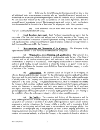 WEST259129440. 2 2
(iv) Following the Initial Closing, the Company may from time to time
sell additional Notes to such persons or entities who are “accredited investors” as such term is
defined in Rule 501(a) of Regulation D promulgated under the Securities Act (as defined below).
All such sales shall be made on the terms and conditions set forth in this Agreement. Effective
upon delivery of an executed copy of this Agreement, each such person or entity purchasing a
Note hereunder shall be deemed to be a “Purchaser” for all purposes under this Agreement.
(v) Such additional sales of Notes shall occur no later than Twenty
Four (24) Months after the Initial Closing.
2. Stock Purchase Agreement. Each Purchaser understands and agrees that the
conversion of the Notes into, and the sale and purchase of, equity securities of the Company may
require such Purchaser’s execution of certain agreements relating to the purchase and sale of
such equity securities, and each such Purchaser agrees to execute and deliver such agreements as
shall be reasonably requested by the Company.
3. Representations and Warranties of the Company. The Company hereby
represents and warrants to each Purchaser as of the Initial Closing that:
(a) Organization, Good Standing and Qualification. The Company is a
corporation duly organized, validly existing and in good standing under the laws of the State of
Delaware and has all requisite corporate power and authority to carry on its business as now
conducted and as proposed to be conducted. The Company is duly qualified to transact business
and is in good standing in each jurisdiction in which the failure to so qualify would have a
material adverse effect on the business, assets, liabilities, financial condition, property or results
of operation of the Company.
(b) Authorization. All corporate action on the part of the Company, its
officers, directors and stockholders necessary for the authorization, execution and delivery of this
Agreement and the authorization, sale, issuance and delivery of the Notes, and the performance
of all obligations of the Company under this Agreement and the Notes, has been taken or will be
taken prior to the Initial Closing. The Agreement and the Notes, when executed and delivered by
the Company, shall constitute valid and legally binding obligations of the Company, enforceable
against the Company in accordance with their terms except as limited by (i) applicable
bankruptcy, insolvency, reorganization, moratorium, fraudulent conveyance, and other laws of
general application affecting enforcement of creditors’ rights generally and (ii) laws relating to
the availability of specific performance, injunctive relief, or other equitable remedies.
(c) No Conflicts. The execution and delivery of this Agreement and the
Notes and the performance by the Company of its obligations hereunder and thereunder will not
(a) result in any violation of any term of its Articles of Incorporation or Bylaws or any material
agreement or material obligation of the Company, (b) be in conflict with or constitute a default
under any of the foregoing and will not result in the creation of any mortgage, pledge, lien,
encumbrance or charge upon any of the properties or assets of the Company pursuant to the
foregoing, (c) violate any statute or law or any judgment, decree, order, regulation or rule of any
court or governmental authority to which the Company or its properties is bound or subject, or
 