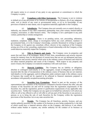 WEST259129440. 2 3
(d) require notice to or consent of any party to any agreement or commitment to which the
Company is a party.
(d) Compliance with Other Instruments. The Company is not in violation
or default (a) of any provisions of its Articles of Incorporation or Bylaws, (b) of any judgment,
order, writ or decree of any court or governmental entity, or (c) to its knowledge, of any
provision of federal or state statute, rule or regulation materially applicable to the Company.
(e) Subsidiaries. The Company does not currently own or control, directly or
indirectly, any interest in any other corporation, partnership, trust, joint venture, limited liability
company, association, or other business entity. The Company is not a participant in any joint
venture, partnership or similar arrangement.
(f) Litigation. There is no pending action, suit, proceeding, arbitration,
mediation, complaint, claim, charge or investigation before any court, arbitrator, mediator or
governmental body, or to the Company’s knowledge, currently threatened in writing (i) against
the Company or (ii) against any consultant, officer, director or key employee of the Company
arising out of his or her consulting, employment or board relationship with the Company or that
could otherwise materially impact the Company.
(g) Title to Property and Assets. The Company owns its properties and
assets free and clear of all mortgages, deeds of trust, liens, encumbrances and security interests
except for statutory liens for the payment of current taxes that are not yet delinquent and liens,
encumbrances and security interests which arise in the ordinary course of business and which do
not affect material properties and assets of the Company. With respect to any property and
assets it leases, the Company is in material compliance with each such lease.
(h) Material Liabilities. The Company has no liability or obligation,
absolute or contingent (individually or in the aggregate), except (i) obligations and liabilities
incurred after the date of incorporation in the ordinary course of business that are not material,
individually or in the aggregate, and (ii) obligations under contracts made in the ordinary course
of business that would not be required to be reflected in financial statements prepared in
accordance with generally accepted accounting principles.
(i) Securities Law Exemptions. Based in part on the accuracy of the
representations and warranties of the Purchasers contained in Section 4 hereof, the offer, sale and
issuance of the Securities are and will be exempt from the registration requirements of the
Securities Act, and the registration, permit or qualification requirements of any applicable state
securities laws. Neither the Company nor any agent on its behalf has solicited or will solicit any
offers to sell or has offered to sell or will offer to sell any part of the Securities to any person or
persons so as to bring the sale of such Securities by the Company within the registration
provisions of the Securities Act or any state securities law.
(j) Permits. The Company has all franchises, permits, licenses, and any
similar authority necessary for the conduct of its business as now being conducted by it, the lack
of which would have a material adverse effect on the Company, and believes it can obtain,
without undue burden or expense, any similar authority for the conduct of its business as
 