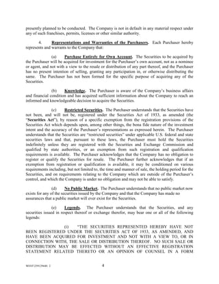 WEST259129440. 2 4
presently planned to be conducted. The Company is not in default in any material respect under
any of such franchises, permits, licenses or other similar authority.
4. Representations and Warranties of the Purchasers. Each Purchaser hereby
represents and warrants to the Company that:
(a) Purchase Entirely for Own Account. The Securities to be acquired by
the Purchaser will be acquired for investment for the Purchaser’s own account, not as a nominee
or agent, and not with a view to the resale or distribution of any part thereof, and the Purchaser
has no present intention of selling, granting any participation in, or otherwise distributing the
same. The Purchaser has not been formed for the specific purpose of acquiring any of the
Securities.
(b) Knowledge. The Purchaser is aware of the Company’s business affairs
and financial condition and has acquired sufficient information about the Company to reach an
informed and knowledgeable decision to acquire the Securities.
(c) Restricted Securities. The Purchaser understands that the Securities have
not been, and will not be, registered under the Securities Act of 1933, as amended (the
“Securities Act”), by reason of a specific exemption from the registration provisions of the
Securities Act which depends upon, among other things, the bona fide nature of the investment
intent and the accuracy of the Purchaser’s representations as expressed herein. The Purchaser
understands that the Securities are “restricted securities” under applicable U.S. federal and state
securities laws and that, pursuant to these laws, the Purchaser must hold the Securities
indefinitely unless they are registered with the Securities and Exchange Commission and
qualified by state authorities, or an exemption from such registration and qualification
requirements is available. The Purchaser acknowledges that the Company has no obligation to
register or qualify the Securities for resale. The Purchaser further acknowledges that if an
exemption from registration or qualification is available, it may be conditioned on various
requirements including, but not limited to, the time and manner of sale, the holding period for the
Securities, and on requirements relating to the Company which are outside of the Purchaser’s
control, and which the Company is under no obligation and may not be able to satisfy.
(d) No Public Market. The Purchaser understands that no public market now
exists for any of the securities issued by the Company and that the Company has made no
assurances that a public market will ever exist for the Securities.
(e) Legends. The Purchaser understands that the Securities, and any
securities issued in respect thereof or exchange therefor, may bear one or all of the following
legends:
(i) “THE SECURITIES REPRESENTED HEREBY HAVE NOT
BEEN REGISTERED UNDER THE SECURITIES ACT OF 1933, AS AMENDED, AND
HAVE BEEN ACQUIRED FOR INVESTMENT AND NOT WITH A VIEW TO, OR IN
CONNECTION WITH, THE SALE OR DISTRIBUTION THEREOF. NO SUCH SALE OR
DISTRIBUTION MAY BE EFFECTED WITHOUT AN EFFECTIVE REGISTRATION
STATEMENT RELATED THERETO OR AN OPINION OF COUNSEL IN A FORM
 