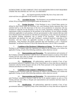 WEST259129440. 2 5
SATISFACTORY TO THE COMPANY THAT SUCH REGISTRATION IS NOT REQUIRED
UNDER THE SECURITIES ACT OF 1933, AS AMENDED.”
(ii) Any legend required by the Blue Sky laws of any state to the
extent such laws are applicable to the securities so legended.
(f) Accredited Investor. The Purchaser is an accredited investor as defined
in Rule 501(a) of Regulation D promulgated under the Securities Act.
(g) Foreign Investors. If the Purchaser is not a United States person (as
defined by Rule 902(k) under the Securities Act), such Purchaser hereby represents that it has
satisfied itself as to the full observance of the laws of its jurisdiction in connection with any
invitation to subscribe for the Securities or any use of this Agreement, including (i) the legal
requirements within its jurisdiction for the purchase of the Securities, (ii) any foreign exchange
restrictions applicable to such purchase, (iii) any governmental or other consents that may need
to be obtained and (iv) the income tax and other tax consequences, if any, that may be relevant to
the purchase, holding, redemption, sale or transfer of the Securities. Such Purchaser’s
subscription and payment for, and such Purchaser’s continued beneficial ownership of the
Securities, will not violate any applicable securities or other laws of such Purchaser’s
jurisdiction. Such Purchaser also hereby represents that such Purchaser is not a “10-percent
shareholder” as defined in Section 871(h) of the Internal Revenue Code of 1986, as amended.
5. Conditions of the Purchasers’ Obligations at Closing. The obligations of each
Purchaser to the Company under this Agreement are subject to the fulfillment, on or before the
applicable Closing, of each of the following conditions, unless otherwise waived:
(a) Representations and Warranties. The representations and warranties of
the Company contained in Section 3 shall be true in all material respects on and as of the Initial
Closing with the same effect as though such representations and warranties had been made on
and as of the date of the Initial Closing.
(b) Qualifications. All authorizations, approvals or permits, if any, of any
governmental authority or regulatory body of the United States or of any state that are required in
connection with the lawful issuance and sale of the Notes pursuant to this Agreement shall be
obtained and effective as of the Closing.
6. Conditions of the Company’s Obligations at Closing. The obligations of the
Company to each Purchaser under this Agreement are subject to the fulfillment, on or before the
applicable Closing, of each of the following conditions, unless otherwise waived:
(a) Representations and Warranties. The representations and warranties of
each Purchaser contained in Section 4 shall be true in all material respects on and as of the
Closing with the same effect as though such representations and warranties had been made on
and as of the Closing.
(b) Qualifications. All authorizations, approvals or permits, if any, of any
governmental authority or regulatory body of the United States or of any state that are required in
 