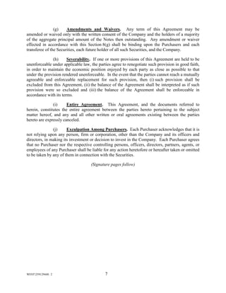 WEST259129440. 2 7
(g) Amendments and Waivers. Any term of this Agreement may be
amended or waived only with the written consent of the Company and the holders of a majority
of the aggregate principal amount of the Notes then outstanding. Any amendment or waiver
effected in accordance with this Section 8(g) shall be binding upon the Purchasers and each
transferee of the Securities, each future holder of all such Securities, and the Company.
(h) Severability. If one or more provisions of this Agreement are held to be
unenforceable under applicable law, the parties agree to renegotiate such provision in good faith,
in order to maintain the economic position enjoyed by each party as close as possible to that
under the provision rendered unenforceable. In the event that the parties cannot reach a mutually
agreeable and enforceable replacement for such provision, then (i) such provision shall be
excluded from this Agreement, (ii) the balance of the Agreement shall be interpreted as if such
provision were so excluded and (iii) the balance of the Agreement shall be enforceable in
accordance with its terms.
(i) Entire Agreement. This Agreement, and the documents referred to
herein, constitutes the entire agreement between the parties hereto pertaining to the subject
matter hereof, and any and all other written or oral agreements existing between the parties
hereto are expressly canceled.
(j) Exculpation Among Purchasers. Each Purchaser acknowledges that it is
not relying upon any person, firm or corporation, other than the Company and its officers and
directors, in making its investment or decision to invest in the Company. Each Purchaser agrees
that no Purchaser nor the respective controlling persons, officers, directors, partners, agents, or
employees of any Purchaser shall be liable for any action heretofore or hereafter taken or omitted
to be taken by any of them in connection with the Securities.
(Signature pages follow)
 