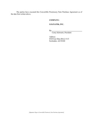 [Signature Page to Convertible Promissory Note Purchase Agreement]
The parties have executed this Convertible Promissory Note Purchase Agreement as of
the date first written above.
COMPANY:
LOANATIK, INC.
By:
Corey Schwartz, President
Address:
8520 East Shea Blvd, #115
Scottsdale, AZ 85260
 