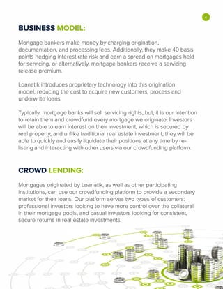 BUSINESS MODEL:
Mortgage bankers make money by charging origination,
documentation, and processing fees. Additionally, they make 40 basis
points hedging interest rate risk and earn a spread on mortgages held
for servicing, or alternatively, mortgage bankers receive a servicing
release premium.
Loanatik introduces proprietary technology into this origination
model, reducing the cost to acquire new customers, process and
underwrite loans.
Typically, mortgage banks will sell servicing rights, but, it is our intention
to retain them and crowdfund every mortgage we originate. Investors
will be able to earn interest on their investment, which is secured by
real property, and unlike traditional real estate investment, they will be
able to quickly and easily liquidate their positions at any time by re­
listing and interacting with other users via our crowdfunding platform.
CROWD LENDING:
Mortgages originated by Loanatik, as well as other participating
institutions, can use our crowdfunding platform to provide a secondary
market for their loans. Our platform serves two types of customers:
professional investors looking to have more control over the collateral
in their mortgage pools, and casual investors looking for consistent,
secure returns in real estate investments.
•
 
