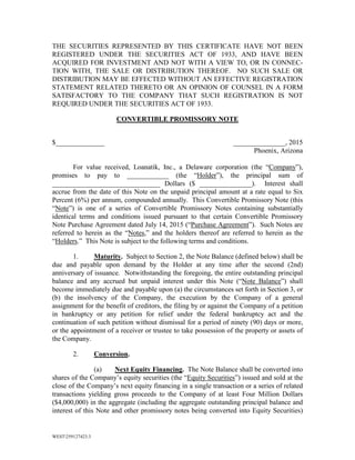 WEST259127423.3
THE SECURITIES REPRESENTED BY THIS CERTIFICATE HAVE NOT BEEN
REGISTERED UNDER THE SECURITIES ACT OF 1933, AND HAVE BEEN
ACQUIRED FOR INVESTMENT AND NOT WITH A VIEW TO, OR IN CONNEC-
TION WITH, THE SALE OR DISTRIBUTION THEREOF. NO SUCH SALE OR
DISTRIBUTION MAY BE EFFECTED WITHOUT AN EFFECTIVE REGISTRATION
STATEMENT RELATED THERETO OR AN OPINION OF COUNSEL IN A FORM
SATISFACTORY TO THE COMPANY THAT SUCH REGISTRATION IS NOT
REQUIRED UNDER THE SECURITIES ACT OF 1933.
CONVERTIBLE PROMISSORY NOTE
$______________ _______________, 2015
Phoenix, Arizona
For value received, Loanatik, Inc., a Delaware corporation (the “Company”),
promises to pay to ____________ (the “Holder”), the principal sum of
_______________________________ Dollars ($ _______________). Interest shall
accrue from the date of this Note on the unpaid principal amount at a rate equal to Six
Percent (6%) per annum, compounded annually. This Convertible Promissory Note (this
“Note”) is one of a series of Convertible Promissory Notes containing substantially
identical terms and conditions issued pursuant to that certain Convertible Promissory
Note Purchase Agreement dated July 14, 2015 (“Purchase Agreement”). Such Notes are
referred to herein as the “Notes,” and the holders thereof are referred to herein as the
“Holders.” This Note is subject to the following terms and conditions.
1. Maturity. Subject to Section 2, the Note Balance (defined below) shall be
due and payable upon demand by the Holder at any time after the second (2nd)
anniversary of issuance. Notwithstanding the foregoing, the entire outstanding principal
balance and any accrued but unpaid interest under this Note (“Note Balance”) shall
become immediately due and payable upon (a) the circumstances set forth in Section 3, or
(b) the insolvency of the Company, the execution by the Company of a general
assignment for the benefit of creditors, the filing by or against the Company of a petition
in bankruptcy or any petition for relief under the federal bankruptcy act and the
continuation of such petition without dismissal for a period of ninety (90) days or more,
or the appointment of a receiver or trustee to take possession of the property or assets of
the Company.
2. Conversion.
(a) Next Equity Financing. The Note Balance shall be converted into
shares of the Company’s equity securities (the “Equity Securities”) issued and sold at the
close of the Company’s next equity financing in a single transaction or a series of related
transactions yielding gross proceeds to the Company of at least Four Million Dollars
($4,000,000) in the aggregate (including the aggregate outstanding principal balance and
interest of this Note and other promissory notes being converted into Equity Securities)
 