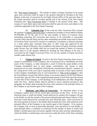 -2-
WEST259127423.3
(the “Next Equity Financing”). The number of shares of Equity Securities to be issued
upon such conversion shall be equal to the quotient obtained by dividing (i) the Note
Balance at the time of conversion by (ii) Eighty Percent (80%) of the price per share of
the Equity Securities paid by investors paying cash at the closing of the Next Equity
Financing (the “Note Conversion Price”), rounded to the nearest whole share. The
issuance of such shares upon such conversion shall be upon the terms and subject to the
conditions applicable to the Next Equity Financing.
(b) Valuation Cap. In the event the Note Conversion Price exceeds
the quotient (“Capped Conversion Price”) obtained by dividing (i) Seven Million Dollars
($7,000,000) by (ii) the sum of (1) the total number of shares of Common Stock
outstanding (assuming full conversion and exercise of all convertible or exercisable
securities other than the Notes and any other outstanding convertible notes) and (2) shares
of Common Stock reserved for issuance to employees, consultants or directors pursuant
to a stock option plan, restricted stock plan, or other stock plan approved by the
Company’s Board of Directors, then in addition to the shares of Equity Securities issuable
under Section 2(a), the Holder shall also be issued that number of shares of Common
Stock equal to (i) the quotient obtained by dividing the Note Balance at the time of
conversion by the Capped Conversion Price, less (ii) the number of Equity Securities
issuable under Section 2(a).
3. Change of Control. If, prior to the Next Equity Financing, there occurs a
merger or consolidation of the Company, sale or licensing of all or substantially all of the
assets of the Company, or other transaction a result of which the equity holders of the
Company immediately prior to such merger, consolidation, sale, license or other
transaction do not own, immediately following the consummation thereof, a majority of
the voting power of the surviving or acquiring entity on account of their equity interests
in the Company immediately prior to such transaction (a “Sale of the Company”), then
the Note Balance of each Note shall be repaid, in an amount equal to (a) the Note Balance
of such Note, plus (b) 50% of the original principal amount of such Note upon the closing
of such Sale of the Company, in full discharge of all indebtedness and other obligations
under this Note. Before Holder shall be entitled to receive payment pursuant to this
paragraph, the Holder shall surrender this Note, duly endorsed, at the principal offices of
the Company or any transfer agent of the Company.
4. Mechanics and Effect of Conversion. No fractional shares of the
Company’s capital stock will be issued upon conversion of this Note. In lieu of any
fractional share to which the Holder would otherwise be entitled, the Company will pay
to the Holder in cash the amount of the unconverted principal and interest balance of this
Note that would otherwise be converted into such fractional share. Upon conversion of
this Note pursuant to Section 2, the Holder shall surrender this Note, duly endorsed, at the
principal offices of the Company or any transfer agent of the Company. At its expense,
the Company will, as soon as practicable thereafter, issue and deliver to such Holder, at
such principal office, a certificate or certificates for the number of shares to which such
Holder is entitled upon such conversion, together with any other securities and property to
which the Holder is entitled upon such conversion under the terms of this Note, including
 