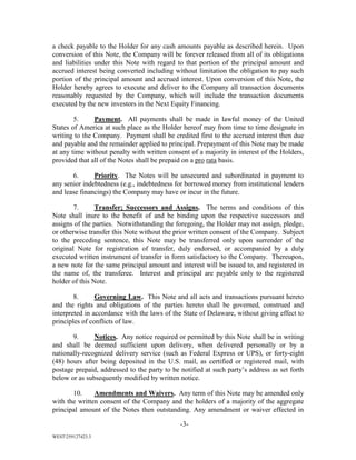 -3-
WEST259127423.3
a check payable to the Holder for any cash amounts payable as described herein. Upon
conversion of this Note, the Company will be forever released from all of its obligations
and liabilities under this Note with regard to that portion of the principal amount and
accrued interest being converted including without limitation the obligation to pay such
portion of the principal amount and accrued interest. Upon conversion of this Note, the
Holder hereby agrees to execute and deliver to the Company all transaction documents
reasonably requested by the Company, which will include the transaction documents
executed by the new investors in the Next Equity Financing.
5. Payment. All payments shall be made in lawful money of the United
States of America at such place as the Holder hereof may from time to time designate in
writing to the Company. Payment shall be credited first to the accrued interest then due
and payable and the remainder applied to principal. Prepayment of this Note may be made
at any time without penalty with written consent of a majority in interest of the Holders,
provided that all of the Notes shall be prepaid on a pro rata basis.
6. Priority. The Notes will be unsecured and subordinated in payment to
any senior indebtedness (e.g., indebtedness for borrowed money from institutional lenders
and lease financings) the Company may have or incur in the future.
7. Transfer; Successors and Assigns. The terms and conditions of this
Note shall inure to the benefit of and be binding upon the respective successors and
assigns of the parties. Notwithstanding the foregoing, the Holder may not assign, pledge,
or otherwise transfer this Note without the prior written consent of the Company. Subject
to the preceding sentence, this Note may be transferred only upon surrender of the
original Note for registration of transfer, duly endorsed, or accompanied by a duly
executed written instrument of transfer in form satisfactory to the Company. Thereupon,
a new note for the same principal amount and interest will be issued to, and registered in
the name of, the transferee. Interest and principal are payable only to the registered
holder of this Note.
8. Governing Law. This Note and all acts and transactions pursuant hereto
and the rights and obligations of the parties hereto shall be governed, construed and
interpreted in accordance with the laws of the State of Delaware, without giving effect to
principles of conflicts of law.
9. Notices. Any notice required or permitted by this Note shall be in writing
and shall be deemed sufficient upon delivery, when delivered personally or by a
nationally-recognized delivery service (such as Federal Express or UPS), or forty-eight
(48) hours after being deposited in the U.S. mail, as certified or registered mail, with
postage prepaid, addressed to the party to be notified at such party’s address as set forth
below or as subsequently modified by written notice.
10. Amendments and Waivers. Any term of this Note may be amended only
with the written consent of the Company and the holders of a majority of the aggregate
principal amount of the Notes then outstanding. Any amendment or waiver effected in
 