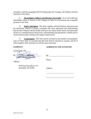-4-
WEST259127423.3
accordance with this paragraph shall be binding upon the Company, the Holders and each
transferee of the Notes.
11. Shareholders, Officers and Directors Not Liable. In no event shall any
shareholder, officer or director of the Company be liable for any amounts due or payable
pursuant to this Note.
12. Entire Agreement. This Note, together with the Purchase Agreement and
the documents referred to therein, constitutes the entire agreement and understanding
between the Company and the Holder relating to the subject matter herein and supersedes
all prior or contemporaneous discussions, understandings and agreements, whether oral or
written between them relating to the subject matter hereof.
13. Counterparts. This Note may be executed in any number of counterparts,
each of which when so executed and delivered shall be deemed an original, and all of
which together shall constitute one and the same instrument.
COMPANY:
LOANATIK, INC.
By: ___________________________
Corey Schwartz, President
Address:
8520 East Shea Blvd, #115
Scottsdale, AZ 85260
AGREED TO AND ACCEPTED:
By: ___________________________
Name:
Address:
_______________________________
_______________________________
 