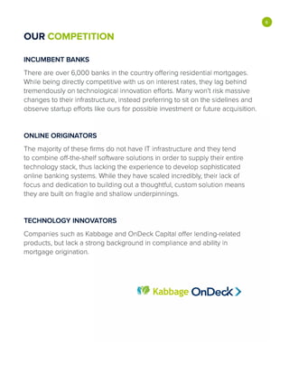 OUR COMPETITION
INCUMBENT BANKS
There are over 6,000 banks in the country offering residential mortgages.
While being directly competitive with us on interest rates, they lag behind
tremendously on technological innovation efforts. Many won't risk massive
changes to their infrastructure, instead preferring to sit on the sidelines and
observe startup efforts like ours for possible investment or future acquisition.
ONLINE ORIGINATORS
The majority of these firms do not have IT infrastructure and they tend
to combine off-the-shelf software solutions in order to supply their entire
technology stack, thus lacking the experience to develop sophisticated
online banking systems. While they have scaled incredibly, their lack of
focus and dedication to building out a thoughtful, custom solution means
they are built on fragile and shallow underpinnings.
TECHNOLOGY INNOVATORS
Companies such as Kabbage and OnDeck Capital offer lending-related
products, but lack a strong background in compliance and ability in
mortgage origination.
tW Kabbage OnDed<
•
 