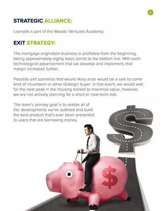 STRATEGIC ALLIANCE:
Loanatik is part of the Wasabi Ventures Academy.
EXIT STRATEGY:
The mortgage origination business is profitable from the beginning,
taking approximately eighty basis points to the bottom line. With each
technological advancement that we develop and implement, that
margin increases further.
Possible exit scenarios that would likely arise would be a sale to some
kind of incumbent or other strategic buyer. In that event, we would wait
for the next peak in the housing market to maximize value, however,
we are not actively planning for a short or near-term exit.
The team's primary goal is to realize all of
the developments we've outlined and build
the best product that's ever been presented
to users that are borrowing money.
•
 