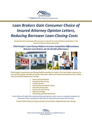 The Nation’s First GSE-Compliant E2E Closing Alternative
Loan Brokers Gain Consumer Choice of
Insured Attorney Opinion Letters,
Reducing Borrower Loan-Closing Costs
Overpriced and unnecessary title insurance is a barrier for many families to participate in the
American dream of home ownership
iTitleTransfer’s Loan Closing Platform Increases Competitive Differentiation
Between Loan Brokers, for the Benefit of Borrowers
iTitleTransfer’s proprietary Loan Closing Platform provides the nation’s first Loan Broker outsource for
low-cost E2E closings, and offers to Lenders, Borrowers, Sellers and investors the benefit of safe, reliable
and insured GSE-Compliant loan closings:
 Search and Examination
 Proprietary Risk Scoring
 Curative Services
 Insured Attorney Opinion Letter
 Document Preparation
 Escrow and Loan Closing
 eNotary and eSign
 eRecording and Deed Monitoring
Fannie Mae and Freddie Mac-authorized Attorney Opinion Letters serve as a valuable component to
Consumer Choice, providing an alternative to costly and unnecessary title insurance
Contact iTitleTransfer for Program Details of Loan Broker-Originated Borrower Savings
Theodore Sprink, Managing Director 866-494-3727 tsprink@iTitleTransfer.com
www.iTitleTransfer.com
 