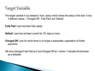 The target variable in our dataset is ‘loan_status’ which shows the status of the loan. It has
3 different values – ‘Charged Off’, ‘Fully Paid’ and ‘Default’.
Fully Paid: Loan has been fully repaid.
Default: Loan has not been current for 121 days or more.
Charged Off: Loan for which there is no longer a reasonable expectation of further
payments.
We have changed Fully Paid as 0 and Charged Off as 1 where 1 indicates the borrower
as a defaulter
 