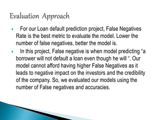  For our Loan default prediction project, False Negatives
Rate is the best metric to evaluate the model. Lower the
number of false negatives, better the model is.
 In this project, False negative is when model predicting “a
borrower will not default a loan even though he will “. Our
model cannot afford having higher False Negatives as it
leads to negative impact on the investors and the credibility
of the company. So, we evaluated our models using the
number of False negatives and accuracies.
 