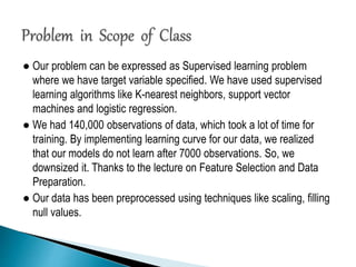 ● Our problem can be expressed as Supervised learning problem
where we have target variable specified. We have used supervised
learning algorithms like K-nearest neighbors, support vector
machines and logistic regression.
● We had 140,000 observations of data, which took a lot of time for
training. By implementing learning curve for our data, we realized
that our models do not learn after 7000 observations. So, we
downsized it. Thanks to the lecture on Feature Selection and Data
Preparation.
● Our data has been preprocessed using techniques like scaling, filling
null values.
 