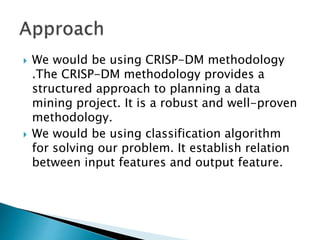  We would be using CRISP-DM methodology
.The CRISP-DM methodology provides a
structured approach to planning a data
mining project. It is a robust and well-proven
methodology.
 We would be using classification algorithm
for solving our problem. It establish relation
between input features and output feature.
 