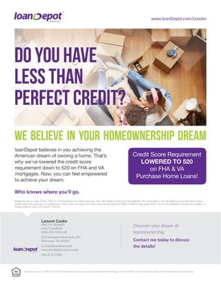 www.loanDepot.com/Lcooke
Lamont Cooke
NMLS # 1606860
Loan Consultant
(404) 229-5503 cell
225 Townpark Drive Suite 195
Kennesaw, GA 30144
LCooke@loandepot.com
www.loanDepot.com/Lcooke
GA LIC # 57482
loanDepot.com, LLC. NMLS #174457 (www.nmlsconsumeraccess.org). Georgia Residential Mortgage Licensee #24020. For more licensing, please visit www.loandepot.com/licensing
 
