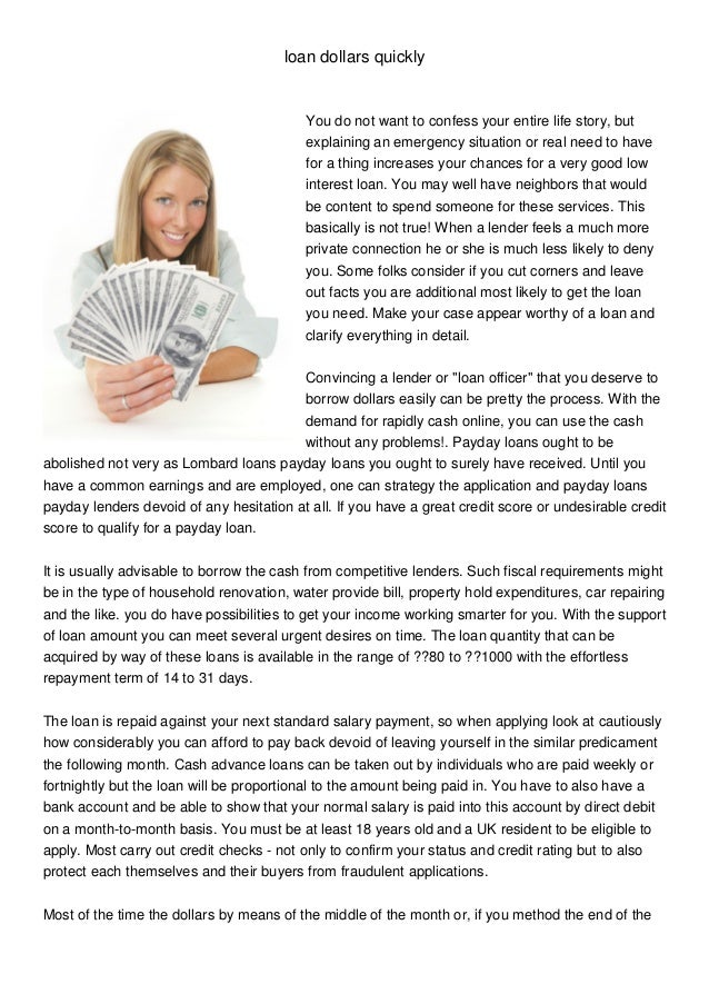 loan dollars quickly
You do not want to confess your entire life story, but
explaining an emergency situation or real need to have
for a thing increases your chances for a very good low
interest loan. You may well have neighbors that would
be content to spend someone for these services. This
basically is not true! When a lender feels a much more
private connection he or she is much less likely to deny
you. Some folks consider if you cut corners and leave
out facts you are additional most likely to get the loan
you need. Make your case appear worthy of a loan and
clarify everything in detail.
Convincing a lender or "loan officer" that you deserve to
borrow dollars easily can be pretty the process. With the
demand for rapidly cash online, you can use the cash
without any problems!. Payday loans ought to be
abolished not very as Lombard loans payday loans you ought to surely have received. Until you
have a common earnings and are employed, one can strategy the application and payday loans
payday lenders devoid of any hesitation at all. If you have a great credit score or undesirable credit
score to qualify for a payday loan.
It is usually advisable to borrow the cash from competitive lenders. Such fiscal requirements might
be in the type of household renovation, water provide bill, property hold expenditures, car repairing
and the like. you do have possibilities to get your income working smarter for you. With the support
of loan amount you can meet several urgent desires on time. The loan quantity that can be
acquired by way of these loans is available in the range of ??80 to ??1000 with the effortless
repayment term of 14 to 31 days.
The loan is repaid against your next standard salary payment, so when applying look at cautiously
how considerably you can afford to pay back devoid of leaving yourself in the similar predicament
the following month. Cash advance loans can be taken out by individuals who are paid weekly or
fortnightly but the loan will be proportional to the amount being paid in. You have to also have a
bank account and be able to show that your normal salary is paid into this account by direct debit
on a month-to-month basis. You must be at least 18 years old and a UK resident to be eligible to
apply. Most carry out credit checks - not only to confirm your status and credit rating but to also
protect each themselves and their buyers from fraudulent applications.
Most of the time the dollars by means of the middle of the month or, if you method the end of the
 