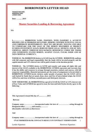 BORROWER’S LETTER HEAD
TRANSACTION CODE:
BORROWER CODE:
LENDER CODE:
Date: ……,….2015
Master Securities Lending & Borrowing Agreement
TO:
I,………………. BORROWER NAME, POSITION, WITH PASSPORT #, ACCOUNT
HOLDER AND AUTHORIZED SIGNATORY, HEREBY CONFIRM WITH FULL LEGAL
AND CORPORATE RESPONSIBILITY, THAT WE ARE READY, WILLING AND ABLE
TO UNDERTAKE FOR THE LOAN OF THE HEREIN DESCRIBED AS PROJECT
FUNDING/INVESTMENT (LOAN) DERIVED FROM LEGAL SOURCES AND OF NON-
CRIMINAL ORIGIN THROUGH OUR BANKING RESOURCES UNDER THE TERMS
AND CONDITIONS STATED HEREIN, AGAINST CLEAN, CLEAR, GOOD AND OF
NON-CRIMINAL CURRENCY.
WHEREAS. The BORROWER desires to LEAD from the LENDER. BORROWER confirms
with full corporate and legal responsibility that the funds will be invested properly and the
capital amount and 1.5% interest rate will be paid to lender at the duration period.
WHEREAS. The LENDER desires to LEND and transfer and assign all rights title and
interest of the LOAN available to the BORROWER. LENDER represents and warrants that
it has the ability and resources to arrange through associates, contacts and sources, with full
corporate responsibility, financial instruments per the terms of assignments to be provided to
BORROWER. LENDER hereby declares under penalty of perjury that the LOAN will be
cash backed by funds that are good, clean, clear, and free of non-criminal origin, the LOAN
will be free and clear of all liens, encumbrances and third party interests.
NOW THEREFORE, the BORROWER has agreed to LEAD the LOAN at 1.5% interest rate
of Face Value and LENDER has agreed to issue the loan and both Parties hereby agree to the
following:
This Agreement is issued this day of .......………2015
Between
Company name………………, incorporated under the laws of ……………… acting through its
Designated office……….....and country…………
(Hereinafter referred to as Borrower)
And
Company name………………, incorporated under the laws of ……………… acting through its
UNAUTHORIZED BANK CONTACTS RESULT IN CONTRACT TERMINATION
Lender Signature: Borrower Signature:
1
 