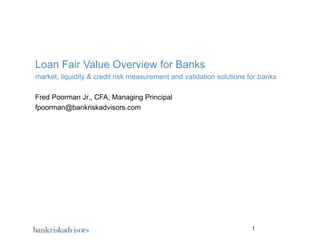 Loan Fair Value Overview for Banks
market, liquidity & credit risk measurement and validation solutions for banks

Fred Poorman Jr., CFA, Managing Principal
fpoorman@bankriskadvisors.com




                                                                      1
 