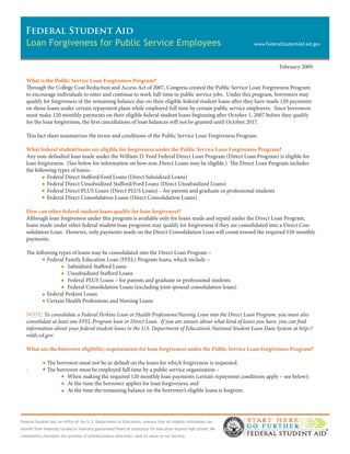 Federal Student Aid
  Loan Forgiveness for Public Service Employees                                                                   www.FederalStudentAid.ed.gov



                                                                                                                            February 2009

   What is the Public Service Loan Forgiveness Program?
   Through the College Cost Reduction and Access Act of 2007, Congress created the Public Service Loan Forgiveness Program
   to encourage individuals to enter and continue to work full-time in public service jobs. Under this program, borrowers may
   qualify for forgiveness of the remaining balance due on their eligible federal student loans after they have made 120 payments
   on those loans under certain repayment plans while employed full time by certain public service employers. Since borrowers
   must make 120 monthly payments on their eligible federal student loans beginning after October 1, 2007 before they qualify
   for the loan forgiveness, the first cancellations of loan balances will not be granted until October 2017.

   This fact sheet summarizes the terms and conditions of the Public Service Loan Forgiveness Program.

   What federal student loans are eligible for forgiveness under the Public Service Loan Forgiveness Program?
   Any non-defaulted loan made under the William D. Ford Federal Direct Loan Program (Direct Loan Program) is eligible for
   loan forgiveness. (See below for information on how non-Direct Loans may be eligible.) The Direct Loan Program includes
   the following types of loans–
            Federal Direct Stafford/Ford Loans (Direct Subsidized Loans)
            Federal Direct Unsubsidized Stafford/Ford Loans (Direct Unsubsidized Loans)
            Federal Direct PLUS Loans (Direct PLUS Loans) – for parents and graduate or professional students
            Federal Direct Consolidation Loans (Direct Consolidation Loans)

   How can other federal student loans qualify for loan forgiveness?
   Although loan forgiveness under this program is available only for loans made and repaid under the Direct Loan Program,
   loans made under other federal student loan programs may qualify for forgiveness if they are consolidated into a Direct Con-
   solidation Loan. However, only payments made on the Direct Consolidation Loan will count toward the required 120 monthly
   payments.

   The following types of loans may be consolidated into the Direct Loan Program –
            Federal Family Education Loan (FFEL) Program loans, which include –
                     Subsidized Stafford Loans
                     Unsubsidized Stafford Loans
                     Federal PLUS Loans – for parents and graduate or professional students
                     Federal Consolidation Loans (excluding joint spousal consolidation loans)
            Federal Perkins Loans
            Certain Health Professions and Nursing Loans

   NOTE: To consolidate a Federal Perkins Loan or Health Professions/Nursing Loan into the Direct Loan Program, you must also
   consolidate at least one FFEL Program loan or Direct Loan. If you are unsure about what kind of loans you have, you can find
   information about your federal student loans in the U.S. Department of Education’s National Student Loan Data System at http://
   nslds.ed.gov.

   What are the borrower eligibility requirements for loan forgiveness under the Public Service Loan Forgiveness Program?

               The borrower must not be in default on the loans for which forgiveness is requested.
   ·           The borrower must be employed full time by a public service organization –
                       When making the required 120 monthly loan payments (certain repayment conditions apply – see below);
                       At the time the borrower applies for loan forgiveness; and
                       At the time the remaining balance on the borrower’s eligible loans is forgiven.




Federal Student Aid, an office of the U.S. Department of Education, ensures that all eligible individuals can
benefit from federally funded or federally guaranteed financial assistance for education beyond high school. We
consistently champion the promise of postsecondary education—and its value to our society.
 