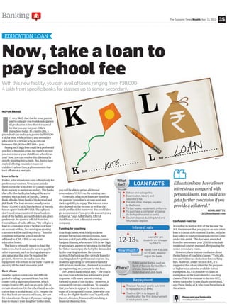 Banking                                                                                              The Economic Times Wealth, April 11, 2011       35


  EDUCATION LOAN


Now, take a loan to
pay school fee
With this new facility, you can avail of loans ranging from `30,000-
4 lakh from specific banks for classes up to senior secondary.



NUPUR ANAND




I
       t’s very likely that the fee your parents
       paid to educate you from kindergarten
       till graduation is less than the annual
       fee that you pay for your child’s
       playschool today. In a metro city, a
playschool can make you poorer by `35,000-
1 lakh a year, while primary and secondary
education in a private school can cost
between `50,000 and `5 lakh a year.
   Paying such high fees could be a problem if
you face a financial crisis, but there’s no way
you can remove your child from school, can
you? Now, you can resolve this dilemma by                                                                                                      RAJ
simply stepping into a bank. Yes, banks have
started offering education loans for
children’s school fees, a phenomenon that
took off about a year ago.

Loan criteria
Earlier, education loans were offered only for
professional courses. Now, you can take                                                                 Education loans have a lower
them to pay the school fee for classes ranging
from nursery to senior secondary. The banks        you will be able to get an additional                interest rate compared with
that offer this facility include public sector     concession of 0.5-1% on the existing rate.
entities, such as Bank of Baroda, Central             “Generally, education loans are based on
                                                                                                        personal loans. You could also
Bank of India, State Bank of Hyderabad and         the parents’/guardian’s income level and             get a further concession if you
J&K Bank. The loan amount usually varies           their capability to repay. The interest rates
from `30,000-1 lakh, but the Bank of Baroda        also depend on the income as well as the             provide a collateral.”
has an upper limit of `4 lakh. Though you          credit profile of the borrower. You could also                                      ADHIL SHETTY,
don’t need an account with these banks to          get a concession if you provide a security or a                               CEO, BankBazaar.com
avail of the facility, accountholders are given    collateral,” says Adhil Shetty, CEO of
preference. As a senior official from the          BankBazaar.com, a financial services
                                                                                                       Confusion over tax
Central Bank of India affirms, “We will give a     company.
loan to a customer even if he does not have                                                            According to Section 80E of the Income Tax
an account with us, but serving an existing        Funding for coaching                                Act, the interest that you pay on an education
customer will be our first priority.” Another      Coaching classes, which help students               loan is a deductible expense. Earlier, only the
condition is that the school should be             prepare for various entrance exams, have            loan taken to fund professional courses came
affiliated to ICSE, CBSE or any state              become a vital part of the education system.        under this ambit. This has been amended
education board.                                   Ranjana Sharma, who scored 95% in her high-         from the assessment year 2010-11 to include
   The loan is primarily meant to fund the         er secondary, aspires to become a doctor, but       vocational courses pursued after passing the
tuition fee, but it can also be used to pay for    her father cannot pay the hefty fee demanded        senior secondary exam.
other expenses, such as buying a laptop or         by the coaching institute. He can now                  However, there is some confusion about
any apparatus that may be required for             approach the banks as they provide loans for        the inclusion of coaching classes. “Typically,
projects. However, in such a case, the             coaching taken for professional courses. So,        one can’t claim tax deduction for coaching
equipment will remain in the bank’s name as        students appearing for entrance exams for           fees. However, under Section 80E, it is
security till the total amount is paid.            civil services, medicine, chartered accountan-      suggested that a loan taken for the purpose
                                                   cy, engineering, etc, can opt for this loan.        of higher education be available for tax
Cost of loan                                          The Central Bank official says, “The coach-      exemption. So, it is possible to claim an
Another option to tide over the difficult          ing class loan scheme has witnessed a good          exemption on the loan taken for coaching
period is taking a personal loan, but this         response, with many parents coming                  classes. This is in contrast to Section 80C,
comes with a high rate of interest, which          forward to avail of this facility.” However, it     where tuition fee is specifically mentioned,”
ranges from 14-19% and can go up to 24% in         comes with certain conditions. “A caveat is         says Paras Savla, a CA who runs Paras Savla &
certain situations. On the other hand, an edu-     that you have to appear for the entrance            Associates.
cation loan is available at 12-13%. Despite the    exam of a recognised course, otherwise you
fact that both are unsecured loans, the one        will not be eligible for the loan,” says Kartik
for education is cheaper. If you are taking a      Jhaveri, director, Transcend Consulting, a                   Please send your feedback to
                                                                                                                etwealth@indiatimes.com
loan to finance your daughter’s education,         financial planning firm.
 