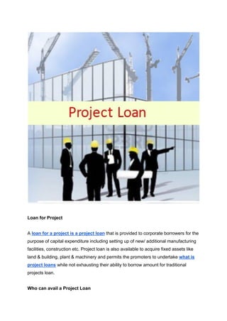 Loan for Project
A loan for a project is a project loan that is provided to corporate borrowers for the
purpose of capital expenditure including setting up of new/ additional manufacturing
facilities, construction etc. Project loan is also available to acquire fixed assets like
land & building, plant & machinery and permits the promoters to undertake what is
project loans while not exhausting their ability to borrow amount for traditional
projects loan.
Who can avail a Project Loan
 