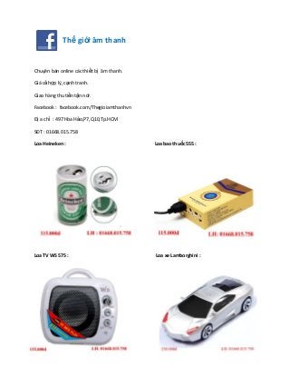 Thế giới âm thanh
Chuyên bán online các thiết bị âm thanh.
Giá cả hợp lý, cạnh tranh.
Giao hàng thu tiền tận nơi.
Facebook : facebook.com/Thegioiamthanhvn
Đị a chỉ : 497 Hòa Hảo,P7,Q10,Tp.HCM
SĐT : 01668.015.758
Loa Heineken : Loa bao thuốc 555 :
Loa TV WS 575 : Loa xe Lamborghini :
 