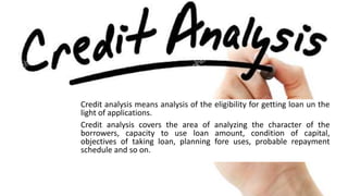 Credit analysis means analysis of the eligibility for getting loan un the
light of applications.
Credit analysis covers the area of analyzing the character of the
borrowers, capacity to use loan amount, condition of capital,
objectives of taking loan, planning fore uses, probable repayment
schedule and so on.
 