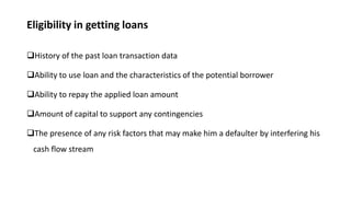 Eligibility in getting loans
History of the past loan transaction data
Ability to use loan and the characteristics of the potential borrower
Ability to repay the applied loan amount
Amount of capital to support any contingencies
The presence of any risk factors that may make him a defaulter by interfering his
cash flow stream
 