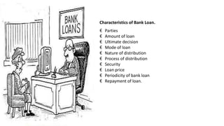 Characteristics of Bank Loan.
€ Parties
€ Amount of loan
€ Ultimate decision
€ Mode of loan
€ Nature of distribution
€ Process of distribution
€ Security
€ Loan price
€ Periodicity of bank loan
€ Repayment of loan.
 