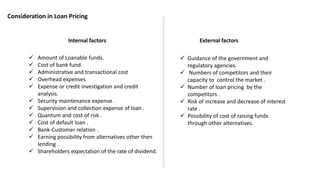 Internal factors External factors
 Amount of Loanable funds.
 Cost of bank fund.
 Administrative and transactional cost
 Overhead expenses
 Expense or credit investigation and credit
analysis.
 Security maintenance expense .
 Supervision and collection expense of loan .
 Quantum and cost of risk .
 Cost of default loan .
 Bank-Customer relation .
 Earning possibility from alternatives other then
lending .
 Shareholders expectation of the rate of dividend.
 Guidance of the government and
regulatory agencies.
 Numbers of competitors and their
capacity to control the market .
 Number of loan pricing by the
competitors .
 Risk of increase and decrease of interest
rate .
 Possibility of cost of raising funds
through other alternatives.
Consideration in Loan Pricing
 