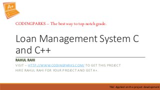Loan Management System C
and C++
RAHUL RAHI
VISIT – HTTP://WWW.CODINGPARKS.COM/ TO GET THIS PROJECT
HIRE RAHUL RAHI FOR YOUR PROJECT AND GET A+.
T&C Applied on the project development
CODINGPARKS – The best way to top-notch grade.
 