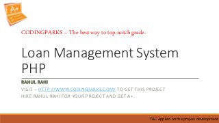 Loan Management System
PHP
RAHUL RAHI
VISIT – HTTP://WWW.CODINGPARKS.COM/ TO GET THIS PROJECT
HIRE RAHUL RAHI FOR YOUR PROJECT AND GET A+.
T&C Applied on the project development
CODINGPARKS – The best way to top-notch grade.
 