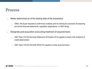 20
© Mercer Capital 2015.
Any reproduction of this material must reference Mercer Capital and its website URL: www.mercercapital.com
Process
»  Marks determined as of the closing date of the transaction
§  Often, the buyer requests a preliminary analysis prior to closing for purposes of preparing
pro forma financial statements, regulatory applications, or SEC filings
»  Designate post-acquisition accounting treatment of acquired loans
§  ASC Topic 310-30 (formerly Statement of Position 03-3) applies to loans with evidence of
credit deterioration
§  ASC Topic 310-20 (formerly SFAS 91) applies to other acquired loans
 