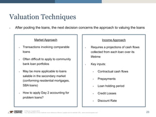 23
© Mercer Capital 2015.
Any reproduction of this material must reference Mercer Capital and its website URL: www.mercercapital.com
Valuation Techniques
Market Approach
»  Transactions involving comparable
loans
»  Often difficult to apply to community
bank loan portfolios
»  May be more applicable to loans
salable in the secondary market
(conforming residential mortgages,
SBA loans)
»  How to apply Day 2 accounting for
problem loans?
Income Approach
»  Requires a projections of cash flows
collected from each loan over its
lifetime
»  Key inputs:
§  Contractual cash flows
§  Prepayments
§  Loan holding period
§  Credit Losses
§  Discount Rate
»  After pooling the loans, the next decision concerns the approach to valuing the loans
 