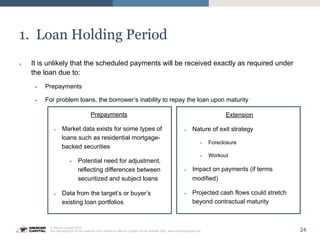 24
© Mercer Capital 2015.
Any reproduction of this material must reference Mercer Capital and its website URL: www.mercercapital.com
1. Loan Holding Period
»  It is unlikely that the scheduled payments will be received exactly as required under
the loan due to:
§  Prepayments
§  For problem loans, the borrower’s inability to repay the loan upon maturity
Prepayments
»  Market data exists for some types of
loans such as residential mortgage-
backed securities
§  Potential need for adjustment,
reflecting differences between
securitized and subject loans
»  Data from the target’s or buyer’s
existing loan portfolios
Extension
»  Nature of exit strategy
§  Foreclosure
§  Workout
»  Impact on payments (if terms
modified)
»  Projected cash flows could stretch
beyond contractual maturity
 