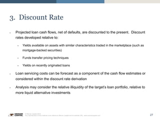 27
© Mercer Capital 2015.
Any reproduction of this material must reference Mercer Capital and its website URL: www.mercercapital.com
3. Discount Rate
»  Projected loan cash flows, net of defaults, are discounted to the present. Discount
rates developed relative to:
§  Yields available on assets with similar characteristics traded in the marketplace (such as
mortgage-backed securities)
§  Funds transfer pricing techniques
§  Yields on recently originated loans
»  Loan servicing costs can be forecast as a component of the cash flow estimates or
considered within the discount rate derivation
»  Analysis may consider the relative illiquidity of the target’s loan portfolio, relative to
more liquid alternative investments
 