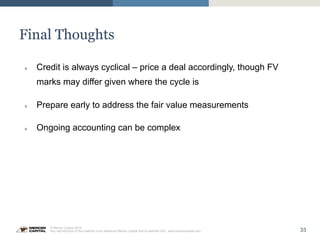 33
© Mercer Capital 2015.
Any reproduction of this material must reference Mercer Capital and its website URL: www.mercercapital.com
Final Thoughts
»  Credit is always cyclical – price a deal accordingly, though FV
marks may differ given where the cycle is
»  Prepare early to address the fair value measurements
»  Ongoing accounting can be complex
 