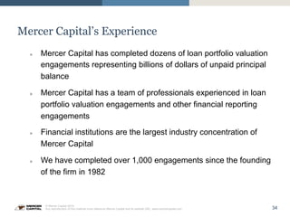 34
© Mercer Capital 2015.
Any reproduction of this material must reference Mercer Capital and its website URL: www.mercercapital.com
Mercer Capital’s Experience
»  Mercer Capital has completed dozens of loan portfolio valuation
engagements representing billions of dollars of unpaid principal
balance
»  Mercer Capital has a team of professionals experienced in loan
portfolio valuation engagements and other financial reporting
engagements
»  Financial institutions are the largest industry concentration of
Mercer Capital
»  We have completed over 1,000 engagements since the founding
of the firm in 1982
 