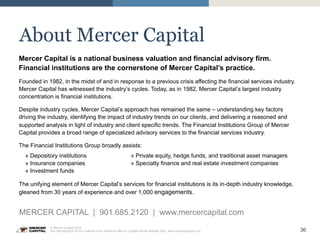36
© Mercer Capital 2015.
Any reproduction of this material must reference Mercer Capital and its website URL: www.mercercapital.com
About Mercer Capital
Mercer Capital is a national business valuation and financial advisory firm.
Financial institutions are the cornerstone of Mercer Capital’s practice.
Founded in 1982, in the midst of and in response to a previous crisis affecting the financial services industry,
Mercer Capital has witnessed the industry’s cycles. Today, as in 1982, Mercer Capital’s largest industry
concentration is financial institutions.
Despite industry cycles, Mercer Capital’s approach has remained the same – understanding key factors
driving the industry, identifying the impact of industry trends on our clients, and delivering a reasoned and
supported analysis in light of industry and client specific trends. The Financial Institutions Group of Mercer
Capital provides a broad range of specialized advisory services to the financial services industry.
The Financial Institutions Group broadly assists:
» Depository institutions » Private equity, hedge funds, and traditional asset managers
» Insurance companies » Specialty finance and real estate investment companies
» Investment funds
The unifying element of Mercer Capital’s services for financial institutions is its in-depth industry knowledge,
gleaned from 30 years of experience and over 1,000 engagements.
MERCER CAPITAL | 901.685.2120 | www.mercercapital.com
 