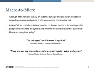 5
© Mercer Capital 2015.
Any reproduction of this material must reference Mercer Capital and its website URL: www.mercercapital.com
Macro-to-Micro
»  Although M&A remains largely an expense synergy and execution proposition,
properly assessing and pricing credit represents a primary deal risk
»  A target’s loan portfolio is to be evaluated on its own merits, but markets provide
perspective on where the cycle is and whether the trend is toward or away from
Graham’s “margin of safety”
“The pricing of credit forever is cyclical”
Jim Grant of Grant’s Interest Rate Observer
“There are two key concepts investors should master: value and cycles”
Howard Marks, Chairman Oaktree Capital Group
 