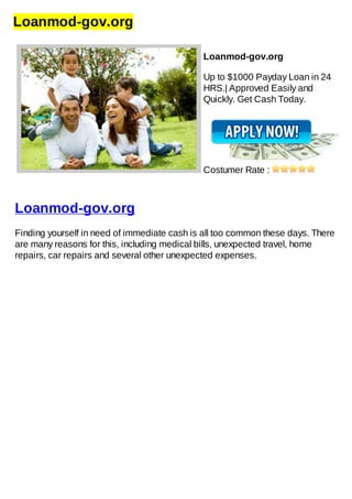 Loanmod-gov.org
Loanmod-gov.org
Up to $1000 Payday Loan in 24
HRS.| Approved Easily and
Quickly. Get Cash Today.
Costumer Rate :
Loanmod-gov.org
Finding yourself in need of immediate cash is all too common these days. There
are many reasons for this, including medical bills, unexpected travel, home
repairs, car repairs and several other unexpected expenses.
 