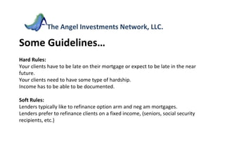 Some Guidelines… Hard Rules: Your clients have to be late on their mortgage or expect to be late in the near future. Your clients need to have some type of hardship. Income has to be able to be documented. Soft Rules:  Lenders typically like to refinance option arm and neg am mortgages. Lenders prefer to refinance clients on a fixed income, (seniors, social security recipients, etc.)  The Angel Investments Network, LLC. 