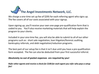 We charge a one-time set up fee of $295 for each referring agent who signs up.  The fee covers all of our costs associated with your signup.  Upon signing up, you’ll receive your own one-page pre-qualification form that is coded to you.  You’ll also receive marketing materials that will help explain the program to your clients.  Included in your one-time fee, you will also be able to submit to all of our other programs such as:  short sale negotiation, loan litigation/forensic auditing, bankruptcy referrals, and debt negotiation/reduction programs. The best part of our setup fee is that it isn’t due until you have a pre-qualification form accepted.  The fee can also be deducted from your first successful referral. Absolutely no out of pocket expenses  are required by you! Refer other agents and receive a check for $100 for each agent you refer who pays a setup fee! The Angel Investments Network, LLC. 