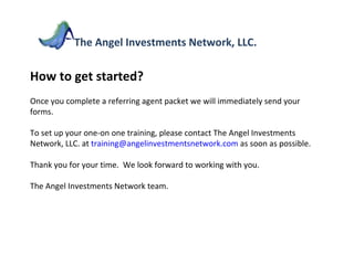 How to get started? Once you complete a referring agent packet we will immediately send your forms.  To set up your one-on one training, please contact The Angel Investments Network, LLC. at  [email_address]  as soon as possible. Thank you for your time.  We look forward to working with you. The Angel Investments Network team. The Angel Investments Network, LLC. 