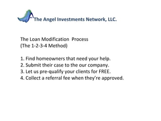 The Loan Modification  Process  (The 1-2-3-4 Method) 1. Find homeowners that need your help. 2. Submit their case to the our company. 3. Let us pre-qualify your clients for FREE. 4. Collect a referral fee when they’re approved. The Angel Investments Network, LLC. 
